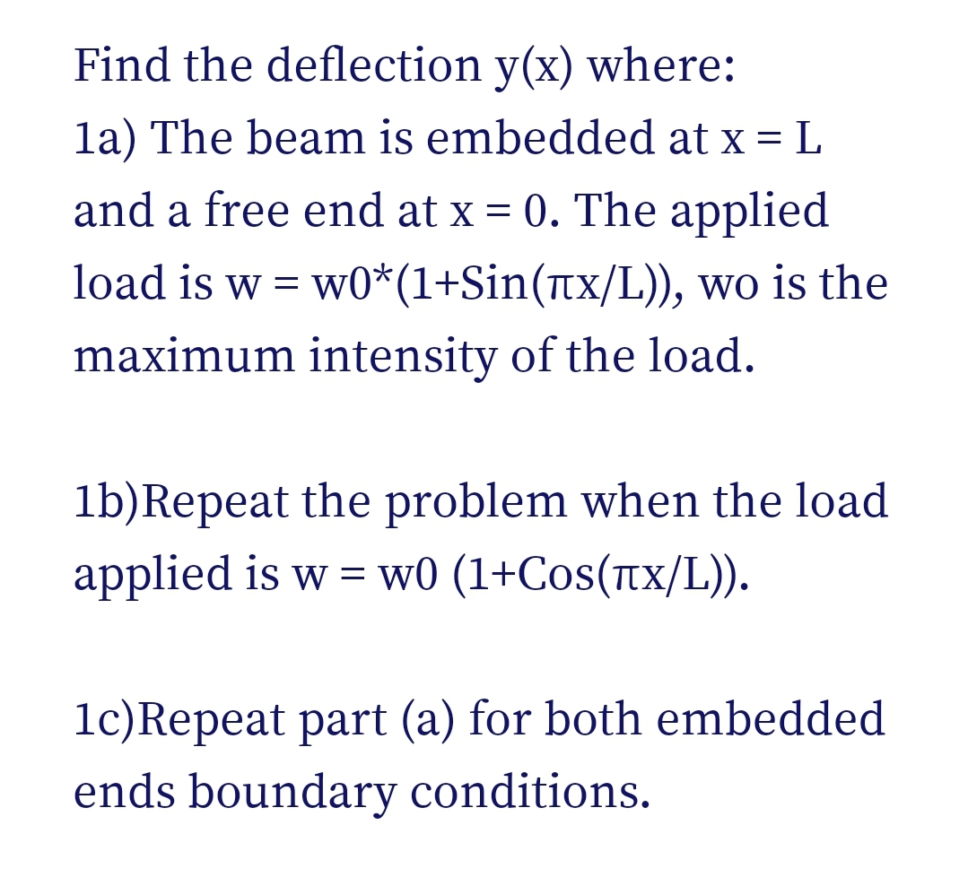 Find the deflection y(x) where:
la) The beam is embedded at x = L
and a free end at x = 0. The applied
load is w = w0*(1+Sin(tx/L)), wo is the
maximum intensity of the load.
lb)Repeat the problem when the load
applied is w = w0 (1+Cos(TX/L)).
1c)Repeat part (a) for both embedded
ends boundary conditions.
