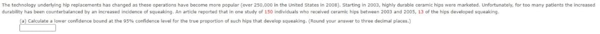 The technology underlying hip replacements has changed as these operations have become more popular (over 250,000 in the United States in 2008). Starting in 2003, highly durable ceramic hips were marketed. Unfortunately, for too many patients the increased
durability has been counterbalanced by an increased incidence of squeaking. An article reported that in one study of 150 individuals who received ceramic hips between 2003 and 2005, 13 of the hips developed squeaking.
(a) Calculate a lower confidence bound at the 95% confidence level for the true proportion of such hips that develop squeaking. (Round your answer to three decimal places.)