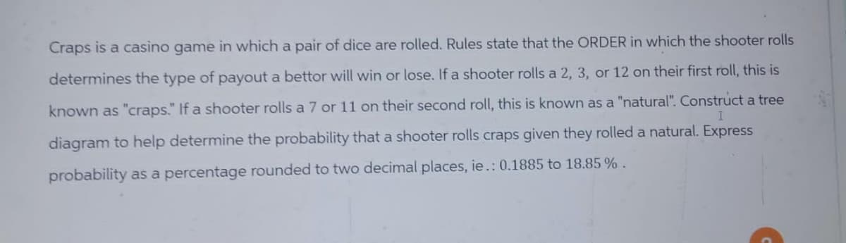 Craps is a casino game in which a pair of dice are rolled. Rules state that the ORDER in which the shooter rolls
determines the type of payout a bettor will win or lose. If a shooter rolls a 2, 3, or 12 on their first roll, this is
known as "craps." If a shooter rolls a 7 or 11 on their second roll, this is known as a "natural". Construct a tree
diagram to help determine the probability that a shooter rolls craps given they rolled a natural. Express
probability as a percentage rounded to two decimal places, ie.: 0.1885 to 18.85 %.