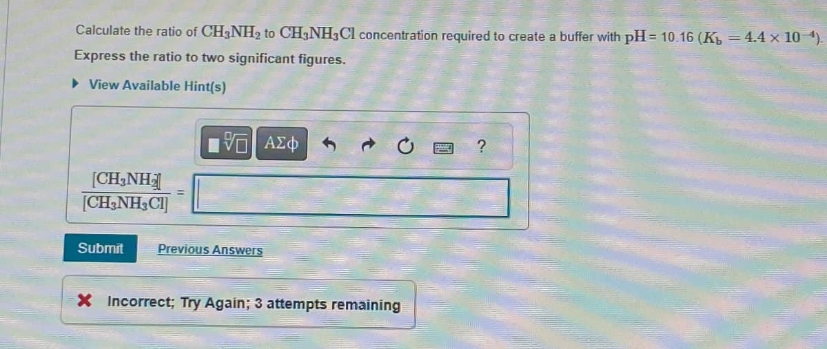 Calculate the ratio of CH3NH2 to CH3NH3Cl concentration required to create a buffer with pH=10.16 (Kb = 4.4 x 104).
Express the ratio to two significant figures.
▸ View Available Hint(s)
ΜΕ ΑΣΦ
?
[CH3NH2
[CH3NH3C1]
Submit
Previous Answers
X Incorrect; Try Again; 3 attempts remaining