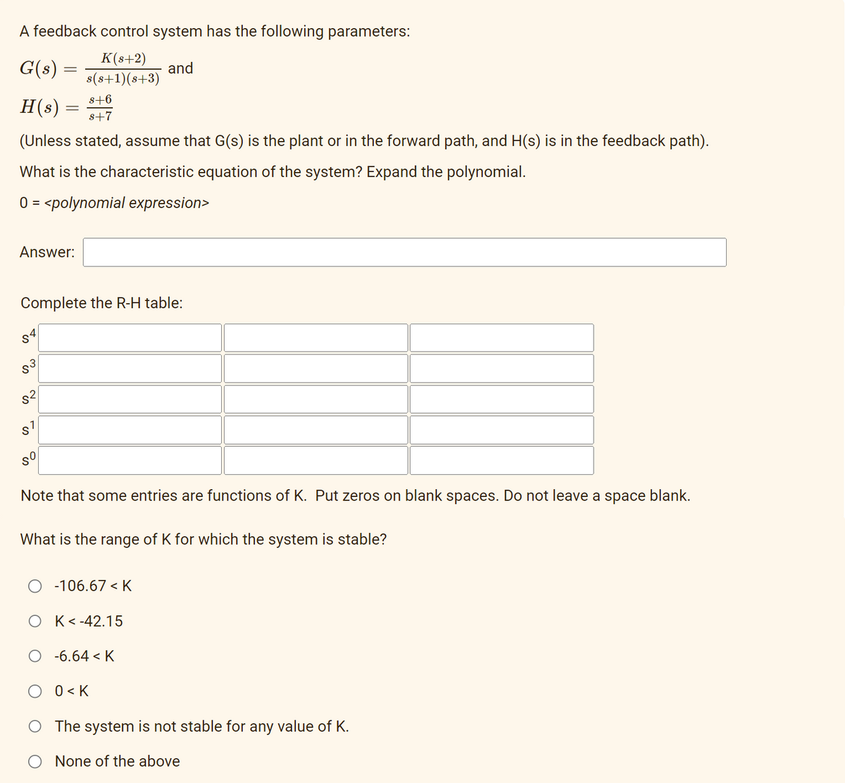 A feedback control system has the following parameters:
G(s) =
K(s+2)
s(s+1)(s+3)
and
s+6
H(s)
s+7
(Unless stated, assume that G(s) is the plant or in the forward path, and H(s) is in the feedback path).
What is the characteristic equation of the system? Expand the polynomial.
0 = <polynomial expression>
Answer:
=
Complete the R-H table:
821
S7
Note that some entries are functions of K. Put zeros on blank spaces. Do not leave a space blank.
What is the range of K for which the system is stable?
-106.67 < K
K<-42.15
-6.64 < K
0<K
The system is not stable for any value of K.
None of the above