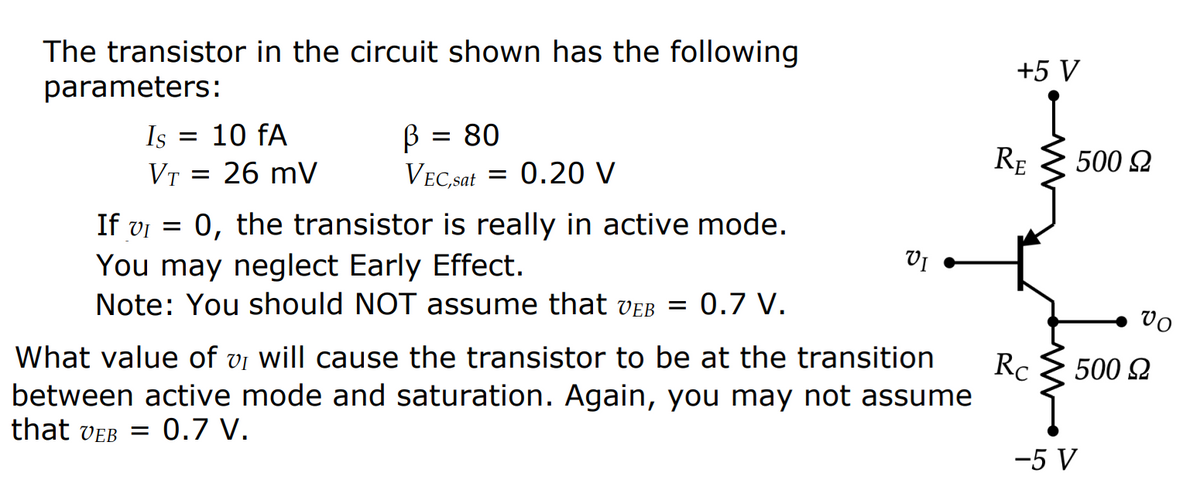 The transistor in the circuit shown has the following
parameters:
Is = 10 fA
VT = 26 mV
В
80
VEC,sat = 0.20 V
=
If v₁ = 0, the transistor is really in active mode.
You may neglect Early Effect.
Note: You should NOT assume that veb = 0.7 V.
VI
What value of v₁ will cause the transistor to be at the transition
VI
between active mode and saturation. Again, you may not assume
that VEB = 0.7 V.
+5 V
RE
Rc
500 Ω
Vo
500 Ω
-5 V