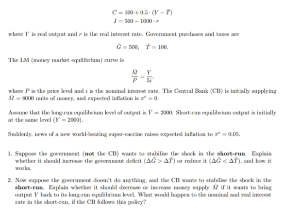 C = 100 + 0.5 · (Y – T)
I = 500 – 1000 - r
where Y is real output and r is the real interest rate. Government purchases and taxes are
Ğ = 500, T = 100.
The LM (money market equilibrium) curve is
MY
P 5i
where P is the price level and i is the nominal interest rate. The Central Bank (CB) is initially supplying
M = 8000 units of money, and expected inflation is a = 0.
Assume that the long-run equilibrium level of output is Y = 2000. Short-run equilibrium output is initially
at the same level (Y = 2000).
Suddenly, news of a new world-beating super-vaccine raises expected inflation to = 0.05.
1. Suppose the government (not the CB) wants to stabilise the shock in the short-run. Explain
whether it should increase the government deficit (AĞ > AT) or reduce it (AĞ < AT), and how it
works.
2. Now suppose the government doesn't do anything, and the CB wants to stabilise the shock in the
short-run. Explain whether it should decrease or increase money supply M if it wants to bring
output Y back to its long-run equilibrium level. What would happen to the nominal and real interest
rate in the short-run, if the CB follows this policy?
