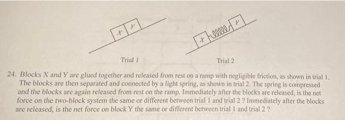 heeee
Trial 1
Trial 2
24. Blocks X and Y are glued together and released from rest on a ramp with negligible friction, as shown in trial 1.
The blocks are then separated and connected by a light spring, as shown in trial 2. The spring is compressed
and the blocks are again released from rest on the ramp. Immediately after the blocks are released, is the net
force on the two-block system the same or different between trial I and trial 2 ? Immediately after the blocks
are released, is the net force on block Y the same or different between trial I and trial 2 ?
