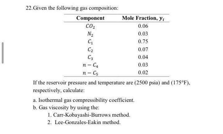 22. Given the following gas composition:
Component
Mole Fraction, yi
CO2
0.06
N2
0.03
0.75
C2
0.07
C3
0.04
n - C4
0.03
0.02
n- C5
If the reservoir pressure and temperature are (2500 psia) and (175°F),
respectively, calculate:
a. Isothermal gas compressibility coefficient.
b. Gas viscosity by using the:
1. Carr-Kobayashi-Burrows method.
2. Lee-Gonzales-Eakin method.
