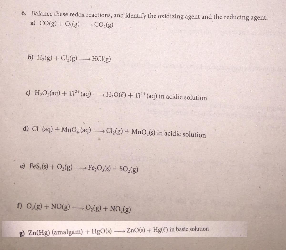 6. Balance these redox reactions, and identify the oxidizing agent and the reducing agent.
a) CO(g) +O;(g)
CO2(g)
b) H,(g) + Cl,(g)
HCl(g)
c) H,O2(aq) + Ti²*(aq) H,0(e) + Ti**(aq) in acidic solution
d) Cl (aq) + MnO, (aq) →Cl,(g) + MnO,(s) in acidic solution
e) FeS,(s) + O2(g) Fe,O3(s) + SO,(g)
f) 0,(g) + NO(g) 0,(g) + NO,(g)
g) Zn(Hg) (amalgam) + HgO(s) ZnO(s) + Hg(€) in basic solution
