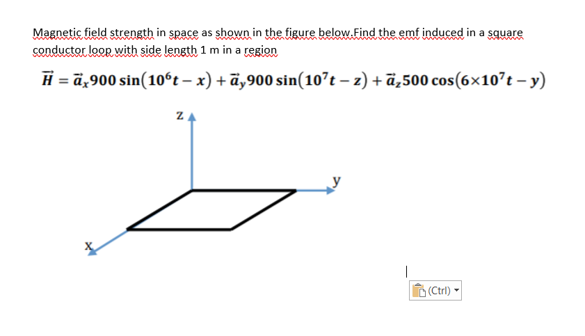 Magnetic field strength in space as shown in the figure below.Find the emf induced in a square
conductor loop with side length 1 m in a region
H = ä,900 sin(10ʻt – x) + ä‚900 sin(10?t – z) + ä,500 cos(6×107t – y)
ZA
(Ctrl)
