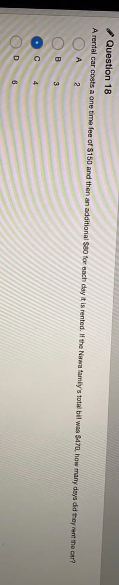 O Question 18
A rental car costs a one time fee of $150 and then an additional $80 for each day it is rented. If the Nawa family's total bill was $470, how many days did they rent the car?
3
4.
6

