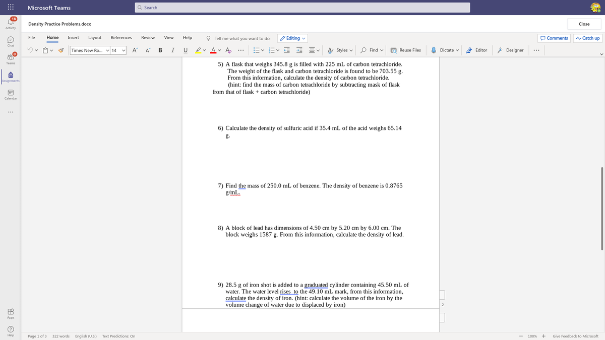 Microsoft Teams
Q Search
18
Density Practice Problems.docx
Close
Activity
File
Home
Insert
Layout
References
Review
View
Help
O Tell me what you want to do
Editing v
O Comments
A Catch up
Chat
Times New Ro... v 14
A^
A
В
U
ev Av A.
A Styles v
O Find v
O Reuse Files
O Dictate v
E Editor
: Designer
...
...
Teams
5) A flask that weighs 345.8 g is filled with 225 mL of carbon tetrachloride.
The weight of the flask and carbon tetrachloride is found to be 703.55 g.
From this information, calculate the density of carbon tetrachloride.
(hint: find the mass of carbon tetrachloride by subtracting mask of flask
from that of flask + carbon tetrachloride)
Assignments
Calendar
...
6) Calculate the density of sulfuric acid if 35.4 mL of the acid weighs 65.14
g.
7) Find the mass of 250.0 mL of benzene. The density of benzene is 0.8765
g/mL.
8) A block of lead has dimensions of 4.50 cm by 5.20 cm by 6.00 cm. The
block weighs 1587 g. From this information, calculate the density of lead.
9) 28.5 g of iron shot is added to a graduated cylinder containing 45.50 mL of
water. The water level rises to the 49.10 mL mark, from this information,
calculate the density of iron. (hint: calculate the volume of the iron by the
volume change of water due to displaced by iron)
Apps
Help
Page 1 of 3
322 words
English (U.S.)
Text Predictions: On
100%
+
Give Feedback to Microsoft
