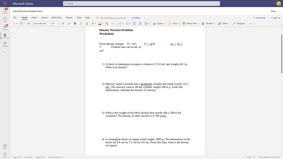 Microsoft Teams
Q Search
18
Density Practice Problems.docx
Close
Activity
File
Home
Insert
Layout
References
Review
View
Help
O Tell me what you want to do
'Editing v
O Comments
A Catch up
Chat
Times New Ro... v 14
A^
A
В
U
ev Av A
Ev E E E
A Styles v
O Find v
O Reuse Files
O Dictate v
E Editor
: Designer
...
Density Practice Problem
Teams
Worksheet
Assignments
From density triangle
D = m/v
V = m/D
m = D x
Calendar
V
Volume unit can be mL or
cm3
...
1) A block of aluminum occupies a volume of 15.0 mL and weighs 40.5 g.
What is its density?
2) Mercury metal is poured into a graduated cylinder that holds exactly 22.5
mL. The mercury used to fill the cylinder weighs 306.0 g. From this
information, calculate the density of mercury.
3) What is the weight of the ethyl alcohol that exactly fills a 200.0 mL
container? The density of ethyl alcohol is 0.789 g/mL.
4) A rectangular block of copper metal weighs 1896 g. The dimensions of the
block are 8.4 cm by 5.5 cm by 4.6 cm. From this data, what is the density
of copper?
Apps
Help
Page 1 of 3
322 words
English (U.S.)
Text Predictions: On
100%
+
Give Feedback to Microsoft
