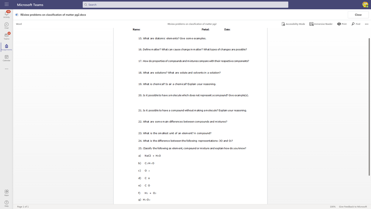 Microsoft Teams
Q Search
15
O REview problems on classification of matter pg2.docx
Close
Activity
e Accessibility Mode
EP Immersive Reader
E Print
P Find
Word
REview problems on classification of matter pg2
...
Chat
Name:
Period:
Date:
15. What are diatom ic elem ents? Give some exam ples.
Teams
Assignments
16. Define matter? What can cause change in matter? What types of changes are possible?
Calendar
17. How do properties of compounds and mixtures compare with their respective components?
...
18. What are solutions? What are solute and solvents in a solution?
19. What is chemical? Is air a chemical? Explain your reasoning.
20. Is it possible to have am olecule which does not represent acompound? Give exam ple(s).
21. Is it possible to have a compound without making amolecule? Explain your reasoning.
22. What are somemain differences between com pounds and mixtures?
23. What is the smallest unit of an elem ent? A compound?
24. What is the difference between the following representations: 30 and 03?
25. dassify the following as elem ent, com pound or mixture and explain how do you know?
a)
NaCI + H2O
b)
C2H40
с)
d)
С о
e)
со
f)
H2 + 02
Apps
g) H202
Help
Page 1 of 1
100%
Give Feedback to Microsoft
的
