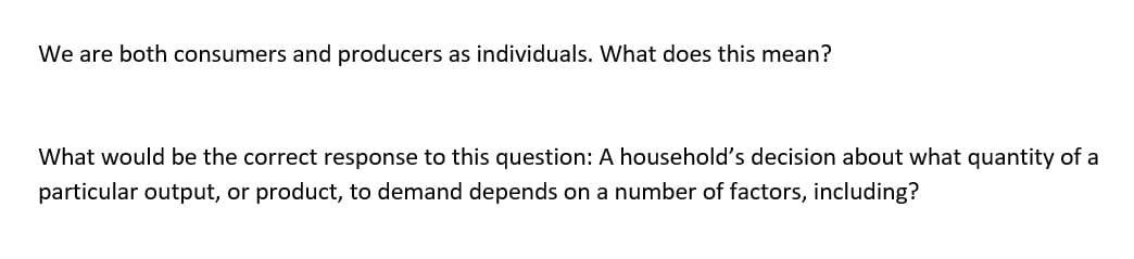 We are both consumers and producers as individuals. What does this mean?
What would be the correct response to this question: A household's decision about what quantity of a
particular output, or product, to demand depends on a number of factors, including?