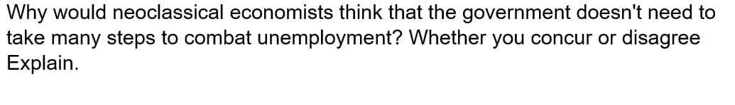 Why would neoclassical economists think that the government doesn't need to
take many steps to combat unemployment? Whether you concur or disagree
Explain.