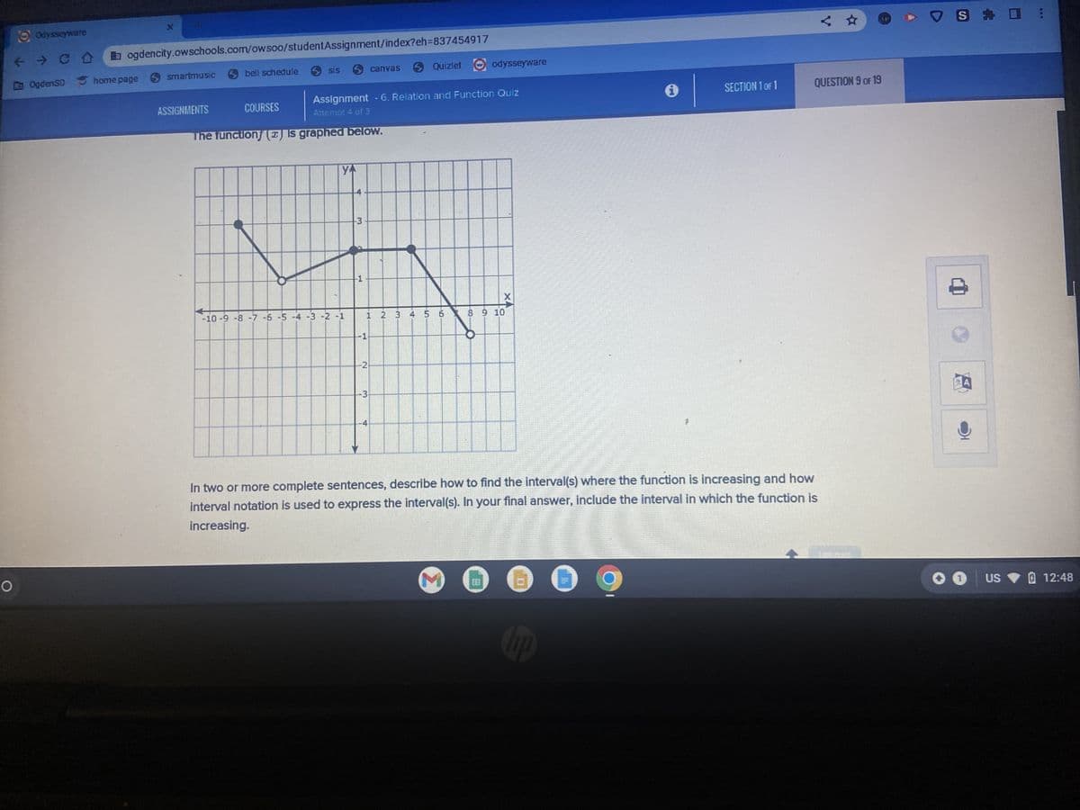 Odysseyware
ogdencity.owschools.com/owsoo/studentAssignment/index?eh=837454917
← → CO
OgdenSD home page > smartmusic
ASSIGNMENTS
bell schedule
COURSES
sis
3
The function () is graphed below.
> Quizlet
Assignment - 6. Relation and Function Quiz
Attempt 4 of 3
YA
-10 -9 -8 -7 -6 -5 -4 -3 -2 -1
4
-3.
1
H
canvas
N
odysseyware
X
1 2 3 4 5 6 7 8 9 10
3
i
hp
SECTION 1 OF 1
In two or more complete sentences, describe how to find the interval(s) where the function is increasing and how
interval notation is used to express the interval(s). In your final answer, include the interval in which the function is
increasing.
<☆
QUESTION 9 OF 19
S ✰
O US
12:48