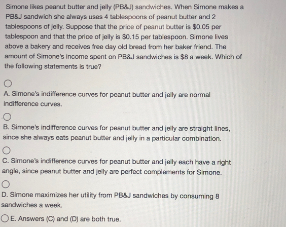 Simone likes peanut butter and jelly (PB&J) sandwiches. When Simone makes a
PB&J sandwich she always uses 4 tablespoons of peanut butter and 2
tablespoons of jelly. Suppose that the price of peanut butter is $0.05 per
tablespoon and that the price of jelly is $0.15 per tablespoon. Simone lives
above a bakery and receives free day old bread from her baker friend. The
amount of Simone's income spent on PB&J sandwiches is $8 a week. Which of
the following statements is true?
A. Simone's indifference curves for peanut butter and jelly are normal
indifference curves.
B. Simone's indifference curves for peanut butter and jelly are straight lines,
since she always eats peanut butter and jelly in a particular combination.
C. Simone's indifference curves for peanut butter and jelly each have a right
angle, since peanut butter and jelly are perfect complements for Simone.
D. Simone maximizes her utility from PB&J sandwiches by consuming 8
sandwiches a week.
OE. Answers (C) and (D) are both true.
