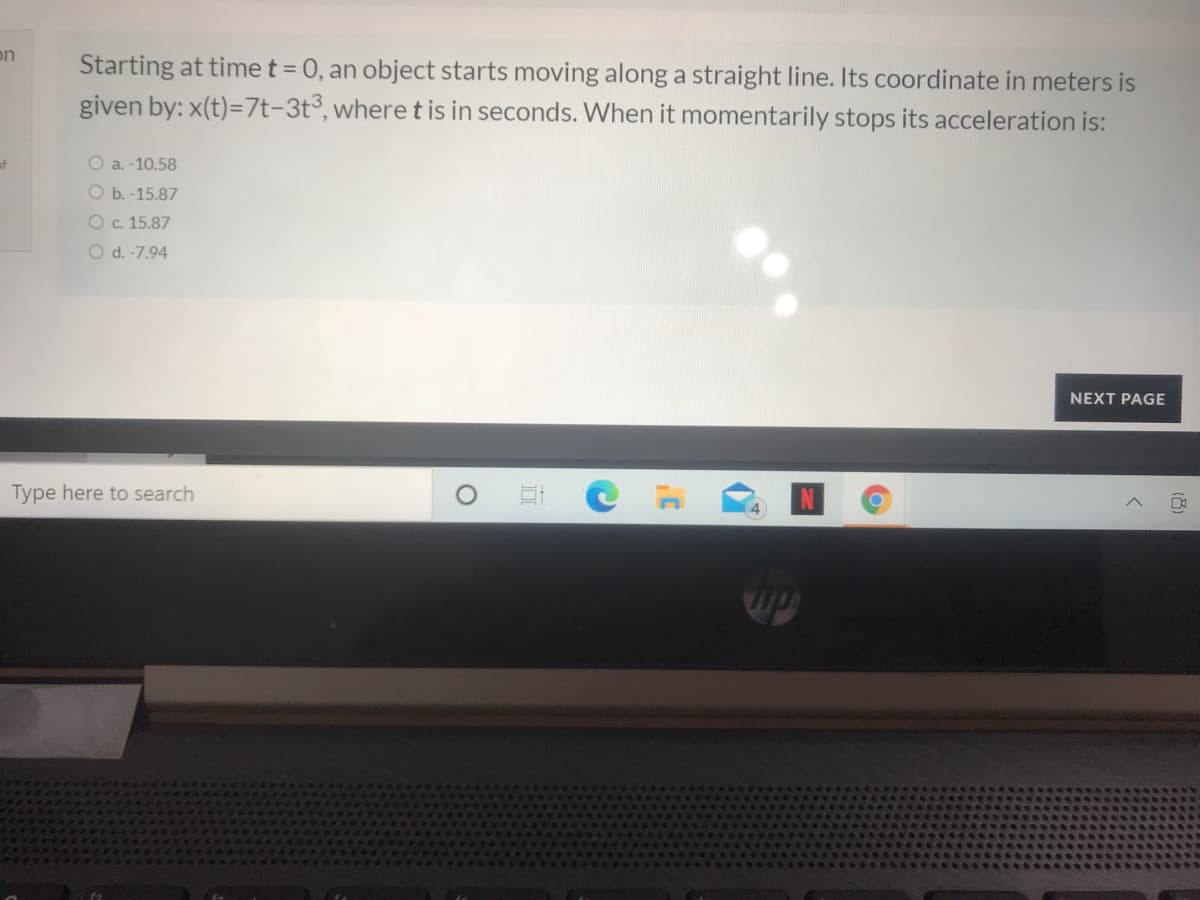 on
Starting at time t = 0, an object starts moving along a straight line. Its coordinate in meters is
given by: x(t)=7t-3t°, where t is in seconds. When it momentarily stops its acceleration is:
af
O a. -10.58
O b. -15.87
Oc. 15.87
O d. -7.94
NEXT PAGE
Type here to search
