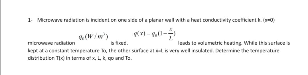 1- Microwave radiation is incident on one side of a planar wall with a heat conductivity coefficient k. (x=0)
-D°b=(x)b
leads to volumetric heating. While this surface is
9(W/m²)
microwave radiation
is fixed.
kept at a constant temperature To, the other surface at x=L is very well insulated. Determine the temperature
distribution T(x) in terms of x, L, k, qo and To.
