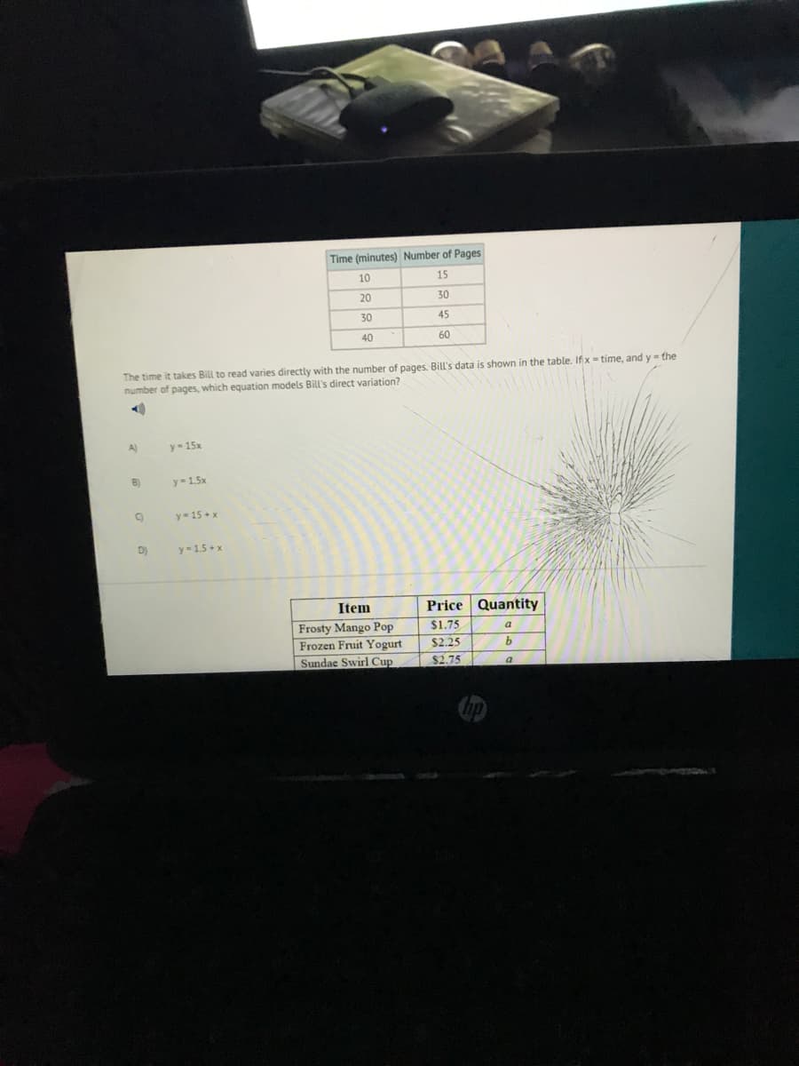 Time (mìnutes) Number of Pages
10
15
20
30
30
45
40
60
The time it takes Bill to read varies directly with the number of pages. Bill's data is shown in the table. If x = time, and y = the
number of pages, which equation models BilL's direct variation?
A)
y= 15x
B)
y-1.5x
y= 15 + x
D)
y=15 + x
Item
Price Quantity
Frosty Mango Pop
Frozen Fruit Yogurt
Sundae Swirl Cup
$1.75
$2.25
$2.75
9.
a
