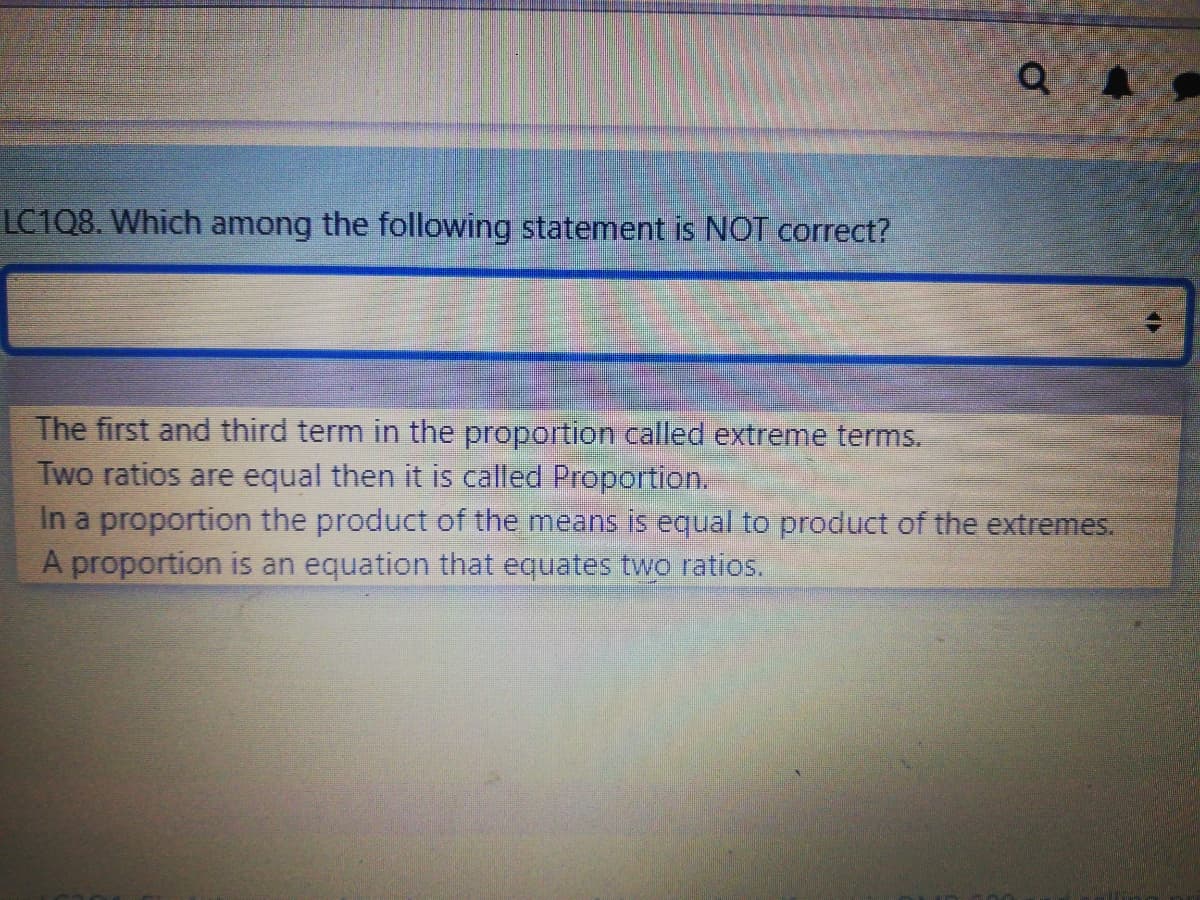 LC1Q8. Which among the following statement is NOT correct?
The first and third term in the proportion called extreme terms.
Two ratios are equal then it is called Proportion.
In a proportion the product of the means is equal to product of the extremes.
A proportion is an equation that equates two ratios.
