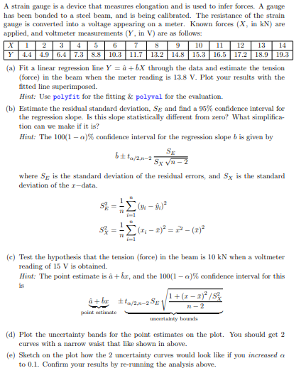 A strain gauge is a device that measures elongation and is used to infer forces. A gauge
has been bonded to a steel beam, and is being calibrated. The resistance of the strain
gauge is converted into a voltage appearing on a meter. Known forces (X, in kN) are
applied, and voltmeter measurements (Y, in V) are as follows:
5
6
7
8
9
10
X1 2 3 4
11 12 13 14
Y 4.4 4.9 6.4|| 7.3 8.8 || 10.3 | 11.7 | 13.2 | 14.8 || 15.3|| 16.5 || 17.2 || 18.9 | 19.3
(a) Fit a linear regression line Y = a +6X through the data and estimate the tension
(force) in the beam when the meter reading is 13.8 V. Plot your results with the
fitted line superimposed.
Hint: Use polyfit for the fitting & polyval for the evaluation.
(b) Estimate the residual standard deviation, Sg and find a 95% confidence interval for
the regression slope. Is this slope statistically different from zero? What simplifica-
tion can we make if it is?
Hint: The 100(1-a)% confidence interval for the regression slope b is given by
6±ta/2,0-2
where Sg is the standard deviation of the residual errors, and Sx is the standard
deviation of the 2-data.
$²= ² (M-9) ²
72
$=(₁-2)²2²-(2)²
i=1
SE
Sx √n-2
i=1
point estimate
(c) Test the hypothesis that the tension (force) in the beam is 10 kN when a voltmeter
reading of 15 V is obtained.
Hint: The point estimate is à + br, and the 100(1-a) % confidence interval for this
is
â+b/2-2 SE
1 + (x − x)²/S²
n-2
uncertainty bounds
(d) Plot the uncertainty bands for the point estimates on the plot. You should get 2
curves with a narrow waist that like shown in above.
(e) Sketch on the plot how the 2 uncertainty curves would look like if you increased a
to 0.1. Confirm your results by re-running the analysis above.