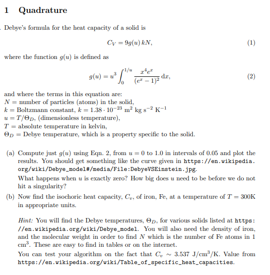 1 Quadrature
Debye's formula for the heat capacity of a solid is
Cv = 9g(u) kN,
(1)
where the function g(u) is defined as
p1/u 1¹e²
2³ Sol (e² - 17² d
g(u) = y³
(2)
1)2
0
and where the terms in this equation are:
N = number of particles (atoms) in the solid,
k = Boltzmann constant, k = 1.38-10-23 m² kg s-2 K-¹
u = T/OD, (dimensionless temperature),
T = absolute temperature in kelvin,
OD = Debye temperature, which is a property specific to the solid.
(a) Compute just g(u) using Eqn. 2, from u = 0 to 1.0 in intervals of 0.05 and plot the
results. You should get something like the curve given in https://en.wikipedia.
org/wiki/Debye_model#/media/File:DebyeVSEinstein.jpg.
What happens when u is exactly zero? How big does u need to be before we do not
hit a singularity?
(b) Now find the isochoric heat capacity, Cu, of iron, Fe, at a temperature of T = 300K
in appropriate units.
Hint: You will find the Debye temperatures, Op, for various solids listed at https:
//en.wikipedia.org/wiki/Debye_model. You will also need the density of iron,
and the molecular weight in order to find N which is the number of Fe atoms in 1
cm³. These are easy to find in tables or on the internet.
You can test your algorithm on the fact that C 3.537 J/cm³/K. Value from
https://en.wikipedia.org/wiki/Table_of_specific_heat_capacities.
dz,