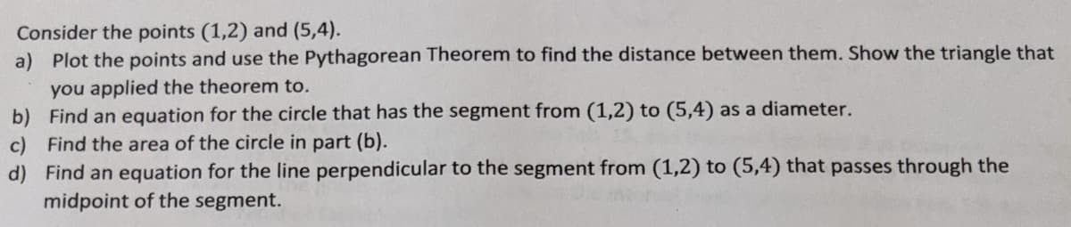 Consider the points (1,2) and (5,4).
a) Plot the points and use the Pythagorean Theorem to find the distance between them. Show the triangle that
you applied the theorem to.
b) Find an equation for the circle that has the segment from (1,2) to (5,4) as a diameter.
c) Find the area of the circle in part (b).
d) Find an equation for the line perpendicular to the segment from (1,2) to (5,4) that passes through the
midpoint of the segment.
