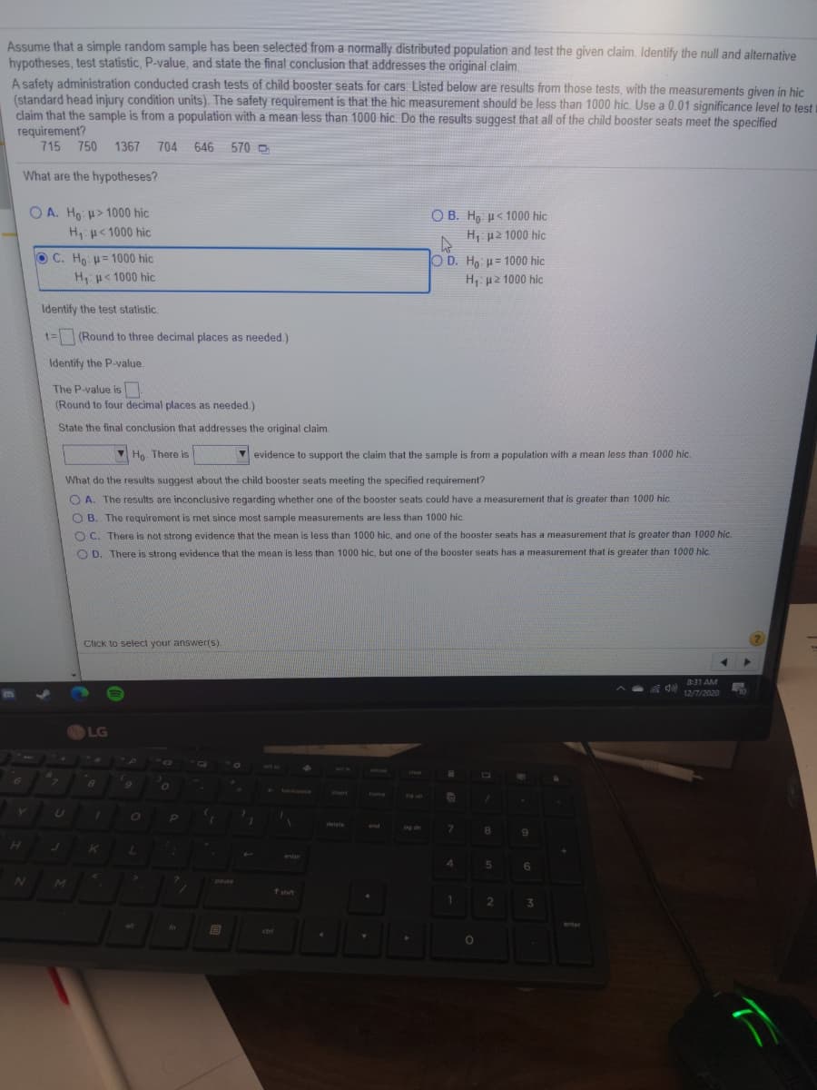 Assume that a simple random sample has been selected from a normally distributed population and test the given claim. Identify the null and alternative
hypotheses, test statistic, P-value, and state the final conclusion that addresses the original claim.
A safety administration conducted crash tests of child booster seats for cars. Listed below are results from those tests, with the measurements given in hic
(standard head injury condition units). The safety requirement is that the hic measurement should be less than 1000 hic. Use a 0.01 significance level to test t
claim that the sample is from a population with a mean less than 1000 hic. Do the results suggest that all of the child booster seats meet the specified
requirement?
715 750
1367
704 646
570 ->
What are the hypotheses?
O A. Ho: > 1000 hic
H u< 1000 hic
O B. H, u< 1000 hic
Η μ2 1000 hic
O C. Ho: u= 1000 hic
O D. H u= 1000 hic
Hu< 1000 hic
Η μ2 1000 hic.
Identify the test statistic.
t=(Round to three decimal places as needed.)
Identify the P-value.
The P-value is
(Round to four decimal places as needed.)
State the final conclusion that addresses the original claim.
V Ho. There is
V evidence to support the claim that the sample is from a population with a mean less than 1000 hic.
What do the results suggest about the child booster seats meeting the specified requirement?
O A. The results are inconclusive regarding whether one of the booster seats could have a measurement that is greater than 1000 hic.
O B. The requirement is met since most sample measurements are less than 1000 hic.
O C. There is not strong evidence that the mean is less than 1000 hic, and one of the booster seats has a measurement that is greater than 1000 hic.
O D. There is strong evidence that the mean is less than 1000 hic, but one of the booster seats has a measurement that is greater than 1000 hic.
Click to select your answer(s).
8:31 AM
12/7/2020
LG
Deuse
clear
6.
DORDEOEG
Vert
home
delete
end
pg dn
8
6.
enter
4.
6
pause
sht
1.
3.
alt
In
enter
ctri
