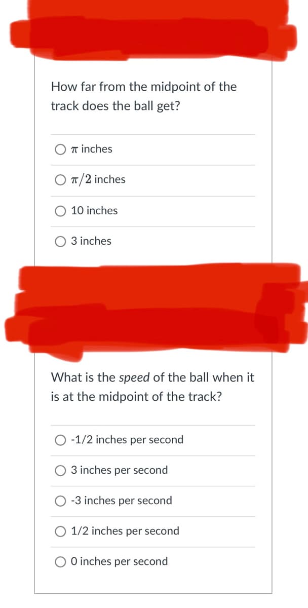 How far from the midpoint of the
track does the ball get?
7 inches
π/2 inches
10 inches
3 inches
What is the speed of the ball when it
is at the midpoint of the track?
-1/2 inches per second
3 inches per second
-3 inches per second
1/2 inches per second
0 inches per second