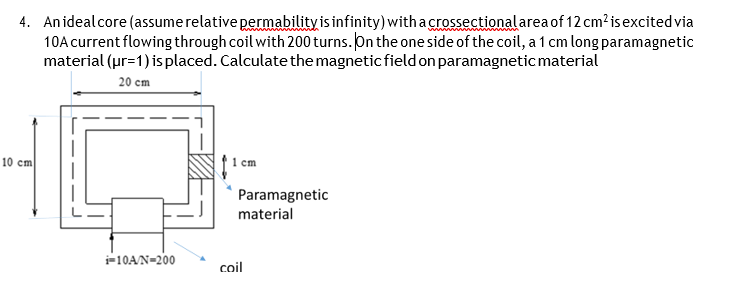 4. Anidealcore (assume relative permability is infinity) withacrossectional area of 12 cm?isexcited via
10A current flowing through coil with 200 turns. On the one side of the coil, a 1 cm long paramagnetic
material (ur=1) is placed. Calculate the magnetic field on paramagneticmaterial
20 cm
10 cm
1 cm
Paramagnetic
material
i=10A/N=200
coil
