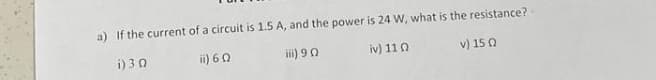 a) If the current of a circuit is 1.5 A, and the power is 24 W, what is the resistance?
i) 3 0
ii) 60
iii) 90
iv) 110
v) 15 0

