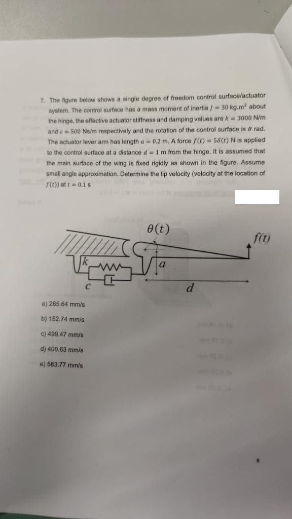 7. The figure below shows a single degree of freedom control surface/actuator
system. The control surface has a mass moment of inertia /= 30 kg.m² about
the hinge, the effective actuator stiffness and damping values are k = 3000 N/m
and c= 500 Ns/m respectively and the rotation of the control surface is 0 rad.
The actuator lever arm has length a = 0.2 m. A force f(t) = 58(t) N is applied
to the control surface at a distance d = 1 m from the hinge. It is assumed that
the main surface of the wing is fixed rigidly as shown in the figure. Assume
small angle approximation. Determine the tip velocity (velocity at the location of
f(t)) at t = 0.1 s
0 (t)
f(t)
a
I Quinn.
a) 285.64 mm/s
b) 152.74 mm/s
c) 499.47 mm/s
d) 400.63 mm/s
e) 583.77 mm/s
d