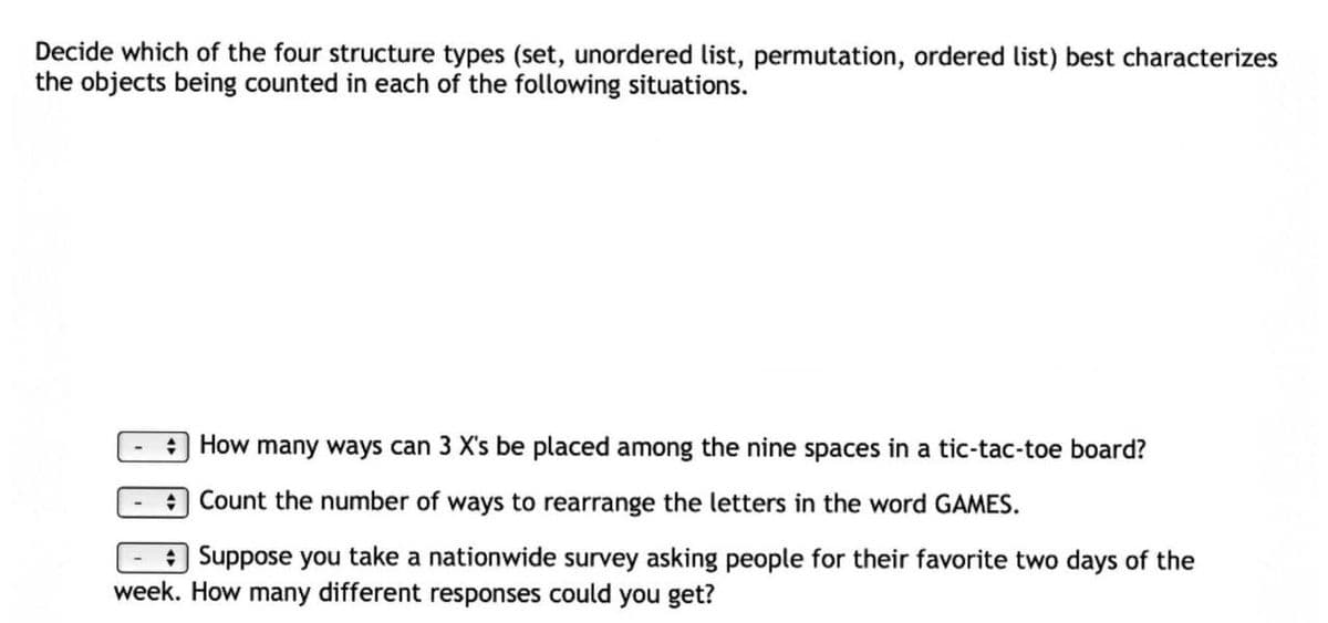 Decide which of the four structure types (set, unordered list, permutation, ordered list) best characterizes
the objects being counted in each of the following situations.
O How many ways can 3 X's be placed among the nine spaces in a tic-tac-toe board?
Count the number of ways to rearrange the letters in the word GAMES.
a Suppose you take a nationwide survey asking people for their favorite two days of the
week. How many different responses could you get?
