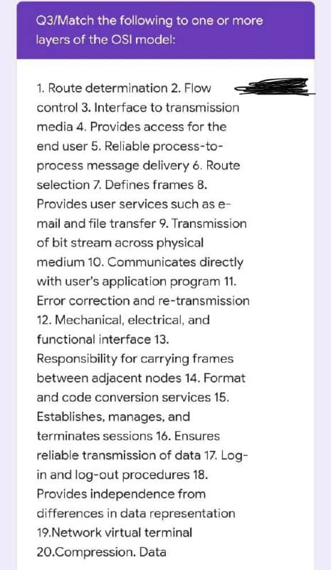 Q3/Match the following to one or more
layers of the OSI model:
1. Route determination 2. Flow
control 3. Interface to transmission
media 4. Provides access for the
end user 5. Reliable process-to-
process message delivery 6. Route
selection 7. Defines frames 8.
Provides user services such as e-
mail and file transfer 9. Transmission
of bit stream across physical
medium 10. Communicates directly
with user's application program 11.
Error correction and re-transmission
12. Mechanical, electrical, and
functional interface 13.
Responsibility for carrying frames
between adjacent nodes 14. Format
and code conversion services 15.
Establishes, manages, and
terminates sessions 16. Ensures
reliable transmission of data 17. Log-
in and log-out procedures 18.
Provides independence from
differences in data representation
19.Network virtual terminal
20.Compression. Data
