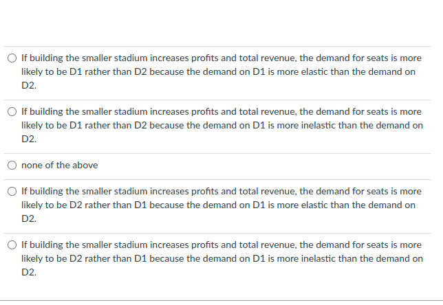 ### Understanding Demand Elasticity and Revenue

#### Question:
If building the smaller stadium increases profits and total revenue, is the demand for seats more likely to be D1 rather than D2 because the demand on D1 is more elastic than the demand on D2? 

#### Options:
1. **Option A:**
   - If building the smaller stadium increases profits and total revenue, the demand for seats is more likely to be D1 rather than D2 because the demand on D1 is more elastic than the demand on D2.
   
2. **Option B:**
   - If building the smaller stadium increases profits and total revenue, the demand for seats is more likely to be D1 rather than D2 because the demand on D1 is more inelastic than the demand on D2.
   
3. **Option C:**
   - None of the above.
   
4. **Option D:**
   - If building the smaller stadium increases profits and total revenue, the demand for seats is more likely to be D2 rather than D1 because the demand on D1 is more elastic than the demand on D2.
   
5. **Option E:**
   - If building the smaller stadium increases profits and total revenue, the demand for seats is more likely to be D2 rather than D1 because the demand on D1 is more inelastic than the demand on D2.

### Explanation:
Understanding whether demand is elastic or inelastic is crucial in this scenario:
- **Elastic Demand:** A situation where the quantity demanded of a good or service changes significantly due to a change in its price.
- **Inelastic Demand:** A situation where the quantity demanded of a good or service changes little when its price changes.

In the context of stadium seats:
- If the demand is elastic (D1), price changes significantly affect the number of seats sold.
- If the demand is inelastic (D2), price changes do not significantly affect the number of seats sold.

When total revenue increases after building a smaller stadium (which presumably has higher-priced tickets due to limited availability), it indicates that the demand for seats might be inelastic (people will pay higher prices despite higher costs). Therefore, the correct reasoning should align with this concept.