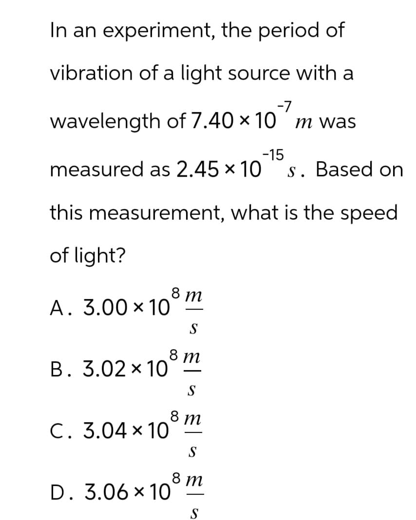 In an experiment, the period of
vibration of a light source with a
-7
wavelength of 7.40 × 10 ´m was
-15
measured as 2.45 × 10 s. Based on
this measurement, what is the speed
of light?
A. 3.00 × 10°
8 m
S
8 m
B. 3.02×10°
C. 3.04 × 10
-
S
8 m
S
D. 3.06 × 108 m
-
S