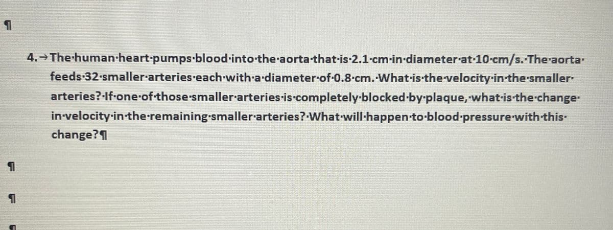 1
4. The human-heart-pumps-blood-into the aorta-that-is-2.1 cm in diameter at 10-cm/s.-The-aorta.
feeds-32-smaller-arteries-each-with-a-diameter of 0.8 cm. What is the velocity-in-the-smaller-
arteries?·If-one-of-those smaller arteries is completely-blocked-by-plaque,-what-is-the-change-
in-velocity-in-the-remaining smaller arteries? What will happen-to-blood-pressure-with-this-
change?