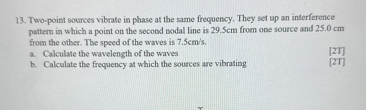 13. Two-point sources vibrate in phase at the same frequency. They set up an interference
pattern in which a point on the second nodal line is 29.5cm from one source and 25.0 cm
from the other. The speed of the waves is 7.5cm/s.
a. Calculate the wavelength of the waves
b. Calculate the frequency at which the sources are vibrating
[2T]
[2T]