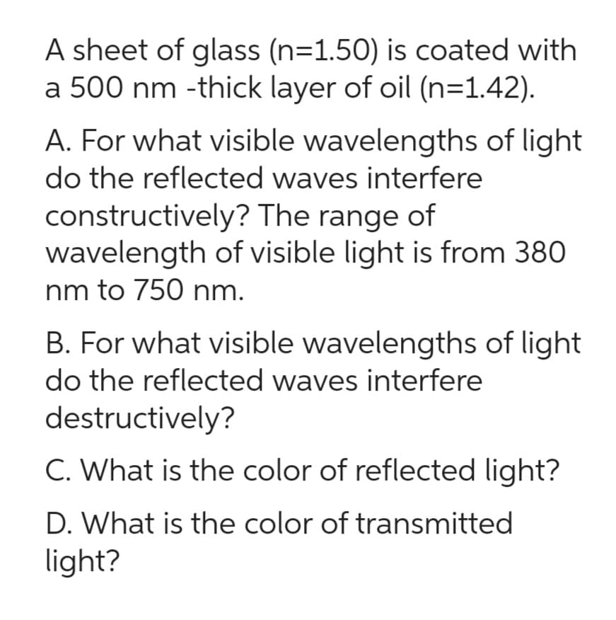 A sheet of glass (n=1.50) is coated with
a 500 nm-thick layer of oil (n=1.42).
A. For what visible wavelengths of light
do the reflected waves interfere
constructively? The range of
wavelength of visible light is from 380
nm to 750 nm.
B. For what visible wavelengths of light
do the reflected waves interfere
destructively?
C. What is the color of reflected light?
D. What is the color of transmitted
light?