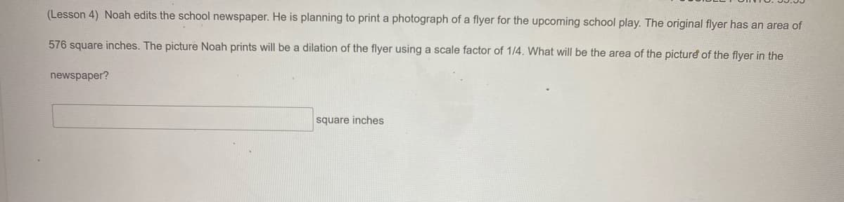 (Lesson 4) Noah edits the school newspaper. He is planning to print a photograph of a flyer for the upcoming school play. The original flyer has an area of
576 square inches. The picture Noah prints will be a dilation of the flyer using a scale factor of 1/4. What will be the area of the picture of the flyer in the
newspaper?
square inches
