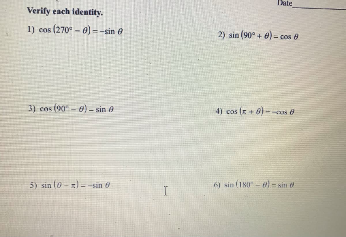 Date
Verify each identity.
1) cos (270° - 0) = -sin 0
2) sin (90° + 0) = cos 0
3) cos (90° - 0) = sin 0
4) cos ( + 0)=-cos 0
%3D
5) sin (e-n) = -sin 0
6) sin (180° - 0) = sin e
I
