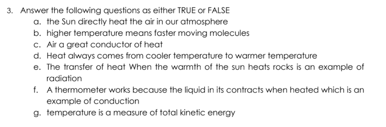 3. Answer the following questions as either TRUE or FALSE
a. the Sun directly heat the air in our atmosphere
b. higher temperature means faster moving molecules
c. Air a great conductor of heat
d. Heat always comes from cooler temperature to warmer temperature
e. The transfer of heat When the warmth of the sun heats rocks is an example of
radiation
f. A thermometer works because the liquid in its contracts when heated which is an
example of conduction
g. temperature is a measure of total kinetic energy
