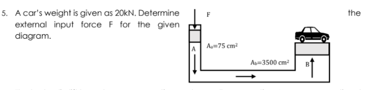 5. A car's weight is given as 20kN. Determine
external input force F for the given
diagram.
the
Aa=75 cm?
Ab=3500 cm?
