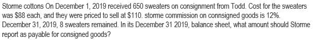 Storme cottons On December 1, 2019 received 650 sweaters on consignment from Todd. Cost for the sweaters
was $88 each, and they were priced to sell at $110. storme commission on connsigned goods is 12%.
December 31, 2019, 8 sweaters remained. In its December 31 2019, balance sheet, what amount should Storme
report as payable for consigned goods?