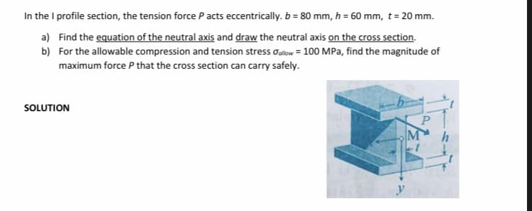 In the I profile section, the tension force P acts eccentrically. b = 80 mm, h = 60 mm, t= 20 mm.
a) Find the equation of the neutral axis and draw the neutral axis on the cross section.
b) For the allowable compression and tension stress oalow = 100 MPa, find the magnitude of
maximum force P that the cross section can carry safely.
SOLUTION
P
M
y
