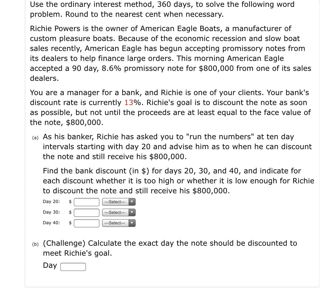 Use the ordinary interest method, 360 days, to solve the following word
problem. Round to the nearest cent when necessary.
Richie Powers is the owner of American Eagle Boats, a manufacturer of
custom pleasure boats. Because of the economic recession and slow boat
sales recently, American Eagle has begun accepting promissory notes from
its dealers to help finance large orders. This morning American Eagle
accepted a 90 day, 8.6% promissory note for $800,000 from one of its sales
dealers.
You are a manager for a bank, and Richie is one of your clients. Your bank's
discount rate is currently 13%. Richie's goal is to discount the note as soon
as possible, but not until the proceeds are at least equal to the face value of
the note, $800,000.
(a) As his banker, Richie has asked you to "run the numbers" at ten day
intervals starting with day 20 and advise him as to when he can discount
the note and still receive his $800,000.
Find the bank discount (in $) for days 20, 30, and 40, and indicate for
each discount whether it is too high or whether it is low enough for Richie
to discount the note and still receive his $800,000.
Day 20:
--Select---
Day 30:
$
---Select---
Day 40:
$
-Select---
(b) (Challenge) Calculate the exact day the note should be discounted to
meet Richie's goal.
Day
