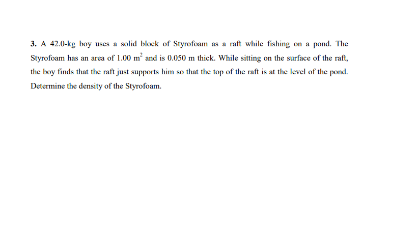 3. A 42.0-kg boy uses a solid block of Styrofoam as a raft while fishing on a pond. The
Styrofoam has an area of 1.00 m and is 0.050 m thick. While sitting on the surface of the raft,
the boy finds that the raft just supports him so that the top of the raft is at the level of the pond.
Determine the density of the Styrofoam.
