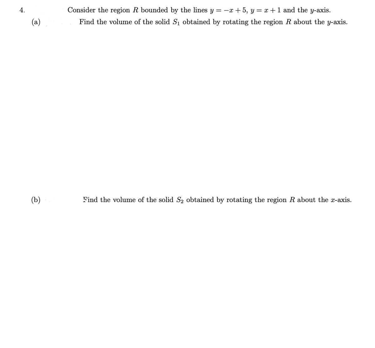 4.
Consider the region R bounded by the lines y = -x + 5, y = x +1 and the y-axis.
(a)
Find the volume of the solid S1 obtained by rotating the region R about the y-axis.
(b)
Find the volume of the solid S2 obtained by rotating the region R about the x-axis.

