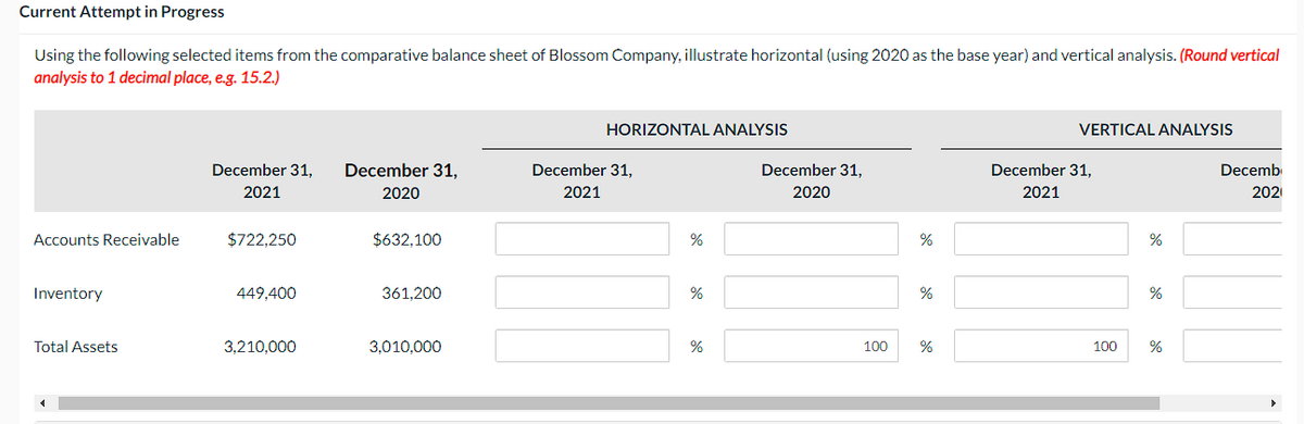 Current Attempt in Progress
Using the following selected items from the comparative balance sheet of Blossom Company, illustrate horizontal (using 2020 as the base year) and vertical analysis. (Round vertical
analysis to 1 decimal place, e.g. 15.2.)
Accounts Receivable
Inventory
Total Assets
December 31,
2021
$722,250
449,400
3,210,000
December 31,
2020
$632,100
361,200
3,010,000
HORIZONTAL ANALYSIS
December 31,
2021
%
%
%
December 31,
2020
100
%
%
%
VERTICAL ANALYSIS
December 31,
2021
100
%
%
%
Decemb
202