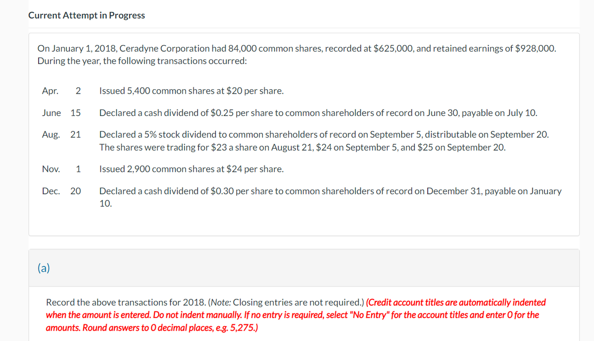 Current Attempt in Progress
On January 1, 2018, Ceradyne Corporation had 84,000 common shares, recorded at $625,000, and retained earnings of $928,000.
During the year, the following transactions occurred:
Apr. 2 Issued 5,400 common shares at $20 per share.
June 15
Aug. 21
Nov. 1
Declared a cash dividend of $0.25 per share to common shareholders of record on June 30, payable on July 10.
Declared a 5% stock dividend to common shareholders of record on September 5, distributable on September 20.
The shares were trading for $23 a share on August 21, $24 on September 5, and $25 on September 20.
Issued 2,900 common shares at $24 per share.
Dec. 20 Declared a cash dividend of $0.30 per share to common shareholders of record on December 31, payable on January
10.
(a)
Record the above transactions for 2018. (Note: Closing entries are not required.) (Credit account titles are automatically indented
when the amount is entered. Do not indent manually. If no entry is required, select "No Entry" for the account titles and enter O for the
amounts. Round answers to O decimal places, e.g. 5,275.)