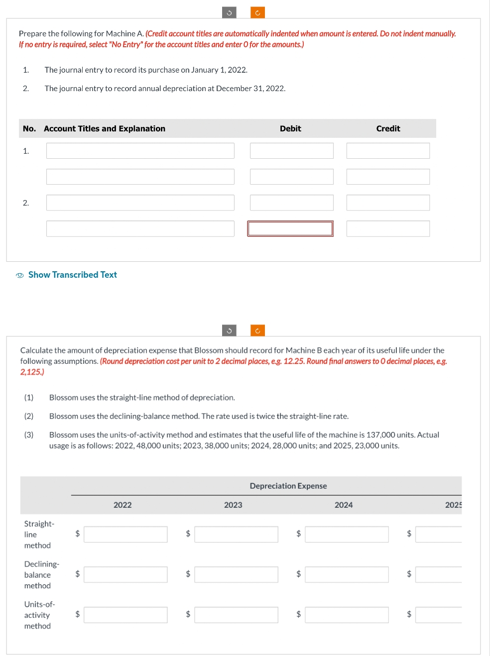 Prepare the following for Machine A. (Credit account titles are automatically indented when amount is entered. Do not indent manually.
If no entry is required, select "No Entry" for the account titles and enter O for the amounts.)
1.
2.
No. Account Titles and Explanation
1.
2.
The journal entry to record its purchase on January 1, 2022.
The journal entry to record annual depreciation at December 31, 2022.
Show Transcribed Text
(1)
(2)
(3)
Calculate the amount of depreciation expense that Blossom should record for Machine B each year of its useful life under the
following assumptions. (Round depreciation cost per unit to 2 decimal places, e.g. 12.25. Round final answers to O decimal places, e.g.
2,125.)
Straight-
line
method
Blossom uses the straight-line method of depreciation.
Blossom uses the declining-balance method. The rate used is twice the straight-line rate.
Blossom uses the units-of-activity method and estimates that the useful life of the machine is 137,000 units. Actual
usage is as follows: 2022, 48,000 units; 2023, 38,000 units; 2024, 28,000 units; and 2025, 23,000 units.
Declining-
balance
method
Units-of-
activity
method
$
$
$
2022
$
$
Debit
$
2023
Depreciation Expense
$
$
Credit
$
2024
$
$
$
2025